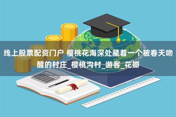 线上股票配资门户 樱桃花海深处藏着一个被春天吻醒的村庄_樱桃沟村_游客_花瓣