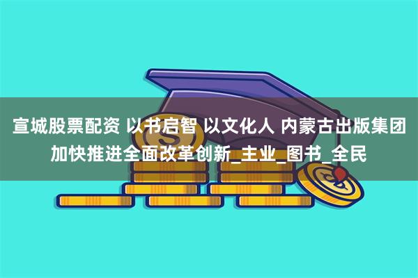 宣城股票配资 以书启智 以文化人 内蒙古出版集团加快推进全面改革创新_主业_图书_全民