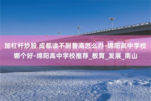 加杠杆炒股 成都读不到普高怎么办-绵阳高中学校哪个好-绵阳高中学校推荐_教育_发展_南山