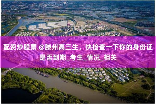 配资炒股票 @滕州高三生，快检查一下你的身份证是否到期_考生_情况_相关