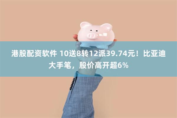 港股配资软件 10送8转12派39.74元！比亚迪大手笔，股价高开超6%
