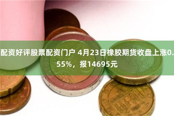 配资好评股票配资门户 4月23日橡胶期货收盘上涨0.55%，报14695元