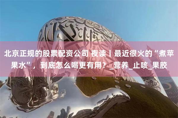 北京正规的股票配资公司 夜读丨最近很火的“煮苹果水”，到底怎么喝更有用？_营养_止咳_果胶