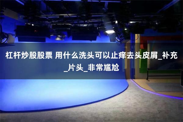 杠杆炒股股票 用什么洗头可以止痒去头皮屑_补充_片头_非常尴尬