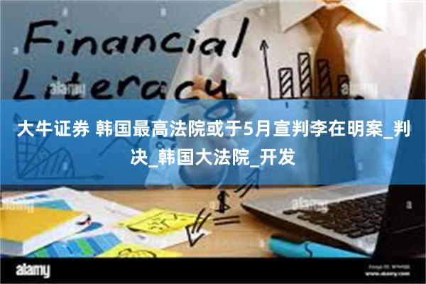 大牛证券 韩国最高法院或于5月宣判李在明案_判决_韩国大法院_开发