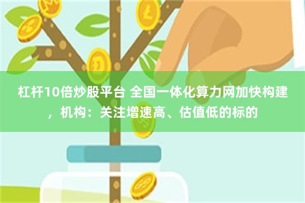 杠杆10倍炒股平台 全国一体化算力网加快构建，机构：关注增速高、估值低的标的