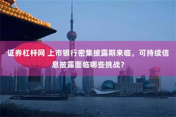 证券杠杆网 上市银行密集披露期来临，可持续信息披露面临哪些挑战？