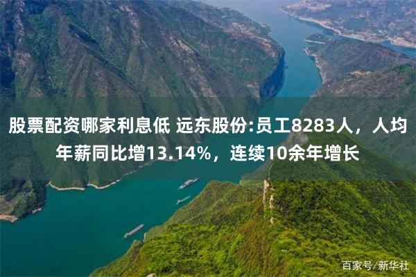 股票配资哪家利息低 远东股份:员工8283人，人均年薪同比增13.14%，连续10余年增长