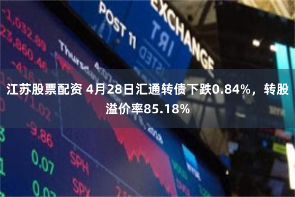 江苏股票配资 4月28日汇通转债下跌0.84%，转股溢价率85.18%