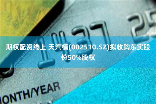 期权配资线上 天汽模(002510.SZ)拟收购东实股份50%股权
