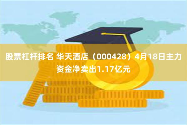 股票杠杆排名 华天酒店（000428）4月18日主力资金净卖出1.17亿元