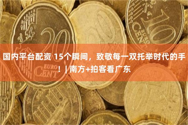 国内平台配资 15个瞬间，致敬每一双托举时代的手！| 南方+拍客看广东
