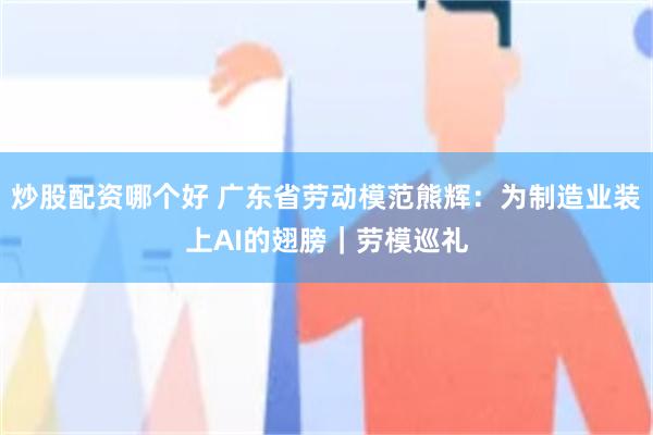炒股配资哪个好 广东省劳动模范熊辉：为制造业装上AI的翅膀｜劳模巡礼