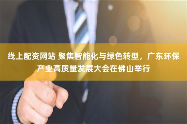 线上配资网站 聚焦智能化与绿色转型，广东环保产业高质量发展大会在佛山举行