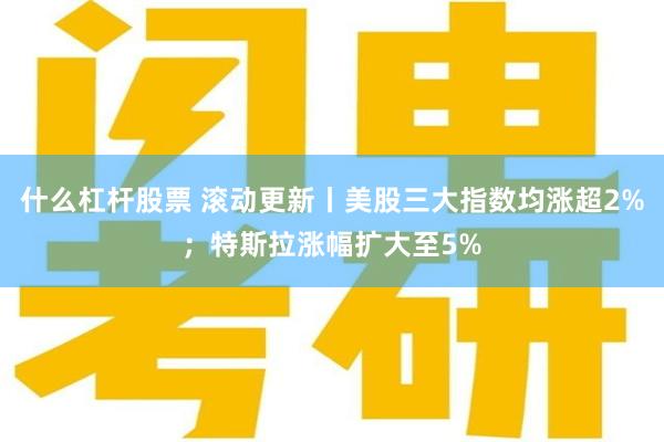 什么杠杆股票 滚动更新丨美股三大指数均涨超2%；特斯拉涨幅扩大至5%