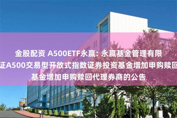 金股配资 A500ETF永赢: 永赢基金管理有限公司关于永赢中证A500交易型开放式指数证券投资基金增加申购赎回代理券商的公告