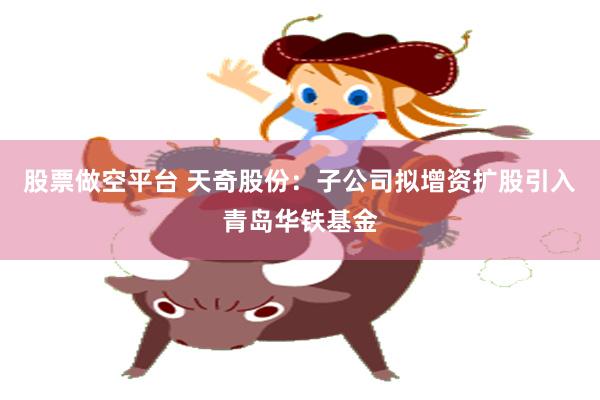 股票做空平台 天奇股份：子公司拟增资扩股引入青岛华铁基金