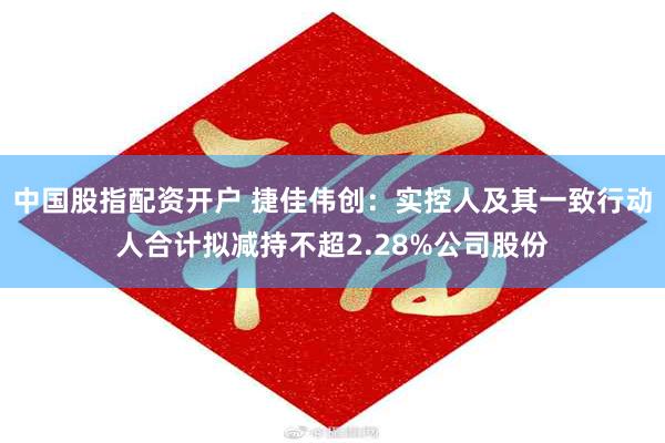 中国股指配资开户 捷佳伟创：实控人及其一致行动人合计拟减持不超2.28%公司股份