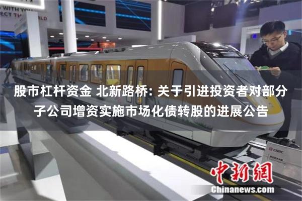 股市杠杆资金 北新路桥: 关于引进投资者对部分子公司增资实施市场化债转股的进展公告
