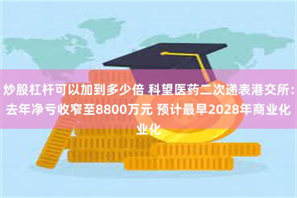 炒股杠杆可以加到多少倍 科望医药二次递表港交所：去年净亏收窄至8800万元 预计最早2028年商业化