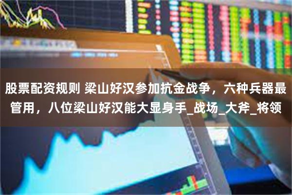 股票配资规则 梁山好汉参加抗金战争，六种兵器最管用，八位梁山好汉能大显身手_战场_大斧_将领