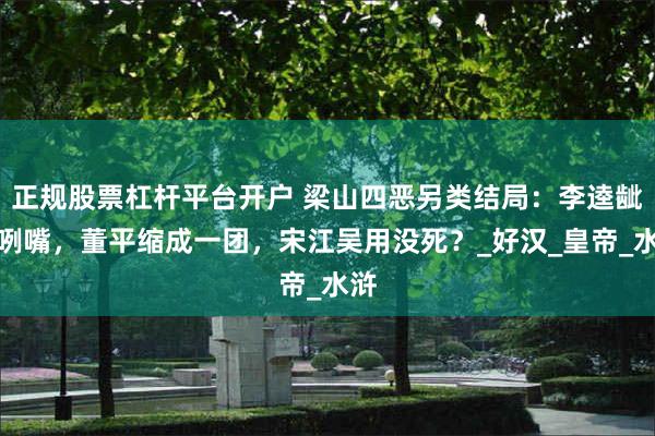正规股票杠杆平台开户 梁山四恶另类结局：李逵龇牙咧嘴，董平缩成一团，宋江吴用没死？_好汉_皇帝_水浒