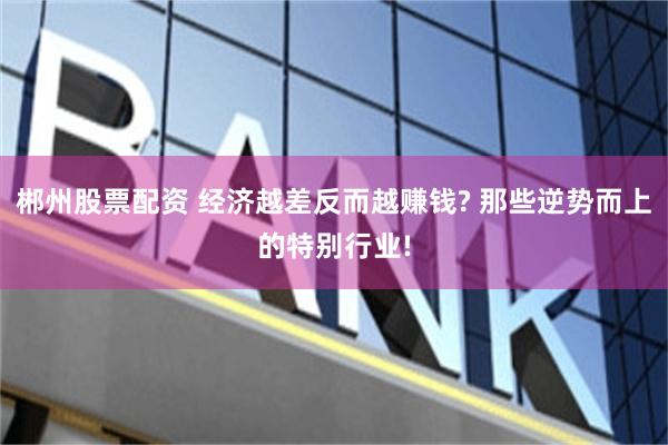 郴州股票配资 经济越差反而越赚钱? 那些逆势而上的特别行业!