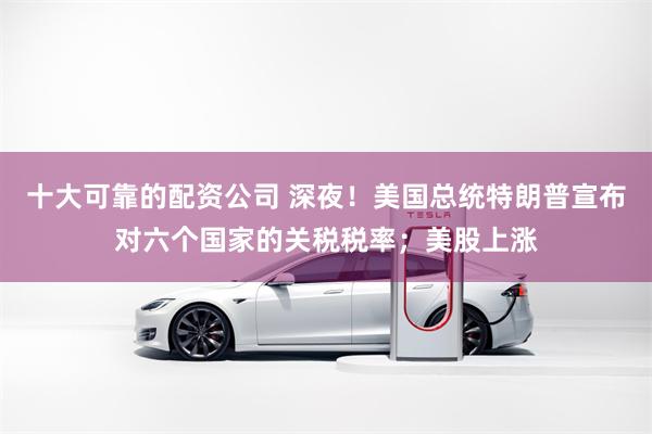 十大可靠的配资公司 深夜！美国总统特朗普宣布对六个国家的关税税率；美股上涨