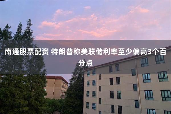 南通股票配资 特朗普称美联储利率至少偏高3个百分点
