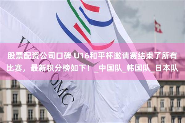股票配资公司口碑 U16和平杯邀请赛结束了所有比赛，最新积分榜如下！_中国队_韩国队_日本队