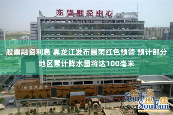 股票融资利息 黑龙江发布暴雨红色预警 预计部分地区累计降水量将达100毫米
