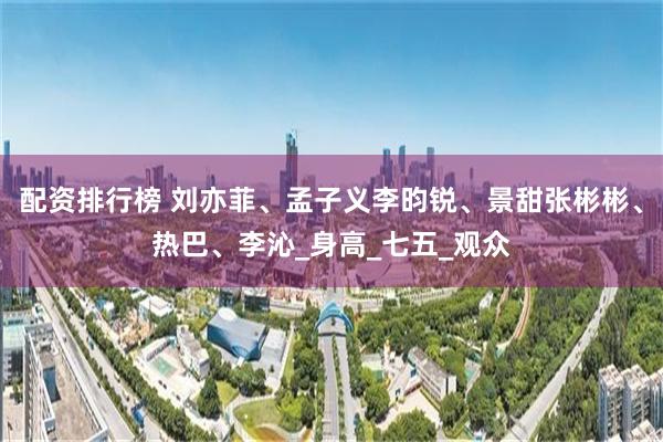配资排行榜 刘亦菲、孟子义李昀锐、景甜张彬彬、热巴、李沁_身高_七五_观众