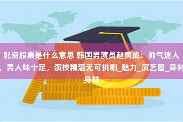 配资股票是什么意思 韩国男演员赵寅成：帅气迷人，男人味十足，演技精湛无可挑剔_魅力_演艺圈_身材