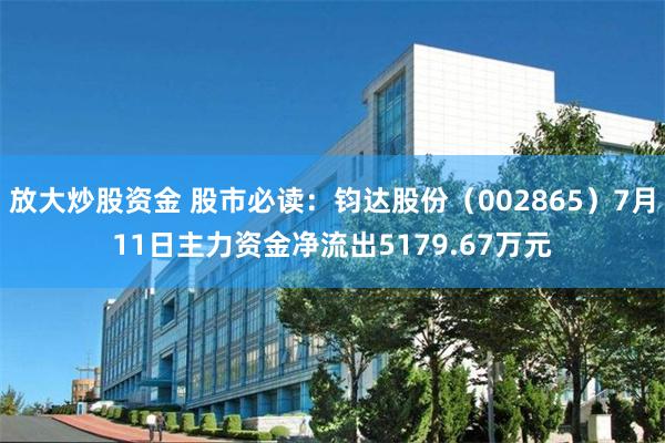 放大炒股资金 股市必读：钧达股份（002865）7月11日主力资金净流出5179.67万元