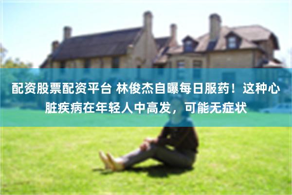 配资股票配资平台 林俊杰自曝每日服药！这种心脏疾病在年轻人中高发，可能无症状