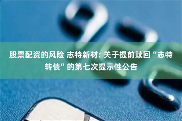 股票配资的风险 志特新材: 关于提前赎回“志特转债”的第七次提示性公告