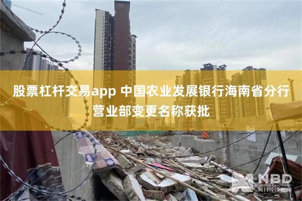 股票杠杆交易app 中国农业发展银行海南省分行营业部变更名称获批