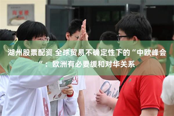 湖州股票配资 全球贸易不确定性下的“中欧峰会”：欧洲有必要缓和对华关系