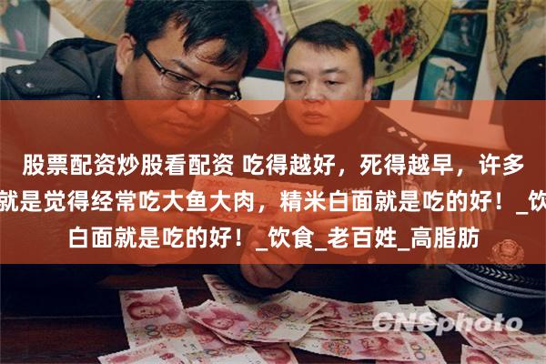 股票配资炒股看配资 吃得越好，死得越早，许多人不懂营养，他们就是觉得经常吃大鱼大肉，精米白面就是吃的好！_饮食_老百姓_高脂肪