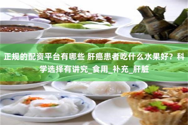 正规的配资平台有哪些 肝癌患者吃什么水果好？科学选择有讲究_食用_补充_肝脏