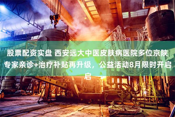 股票配资实盘 西安远大中医皮肤病医院多位京陕专家亲诊+治疗补贴再升级，公益活动8月限时开启