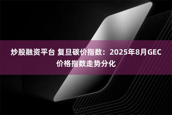 炒股融资平台 复旦碳价指数：2025年8月GEC价格指数走势分化