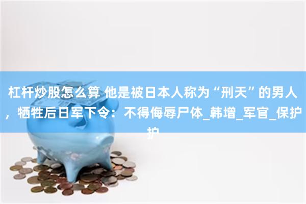 杠杆炒股怎么算 他是被日本人称为“刑天”的男人，牺牲后日军下令：不得侮辱尸体_韩增_军官_保护