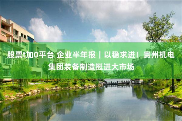 股票t加0平台 企业半年报｜以稳求进！贵州机电集团装备制造挺进大市场