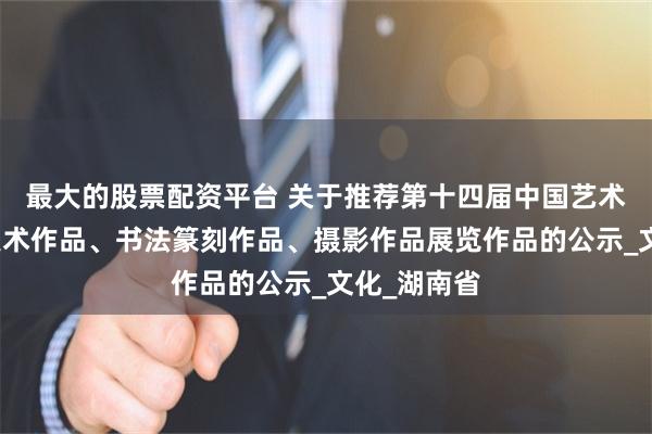 最大的股票配资平台 关于推荐第十四届中国艺术节全国秀美术作品、书法篆刻作品、摄影作品展览作品的公示_文化_湖南省
