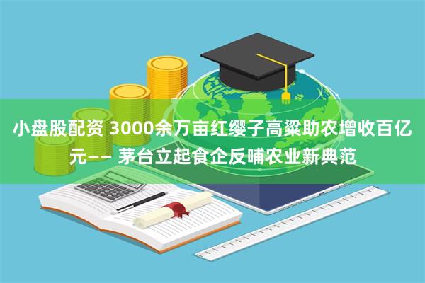 小盘股配资 3000余万亩红缨子高粱助农增收百亿元—— 茅台立起食企反哺农业新典范