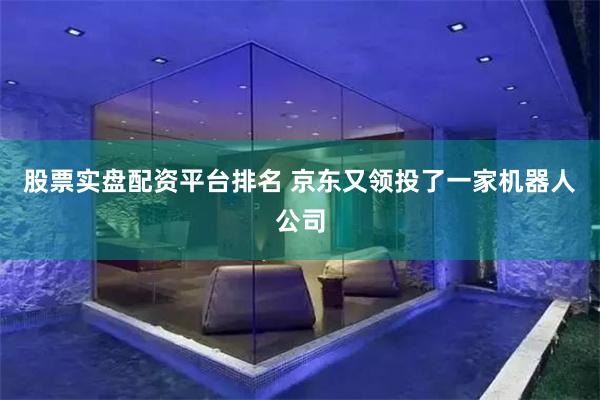 股票实盘配资平台排名 京东又领投了一家机器人公司