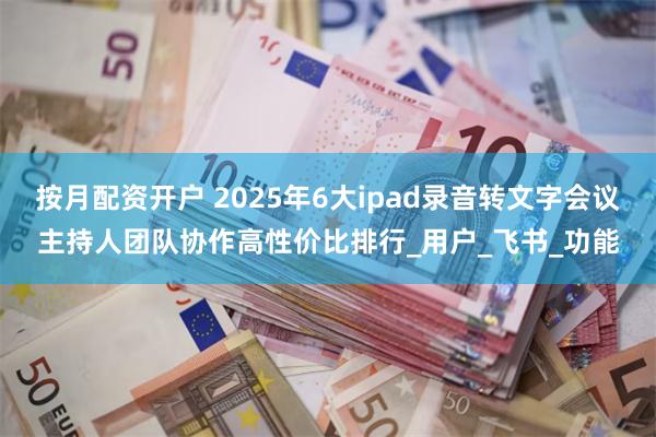 按月配资开户 2025年6大ipad录音转文字会议主持人团队协作高性价比排行_用户_飞书_功能