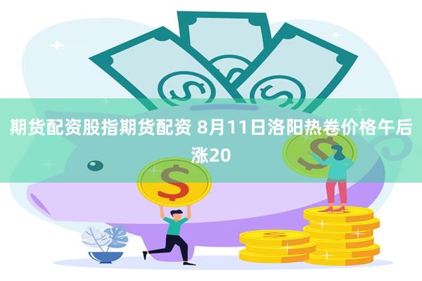 期货配资股指期货配资 8月11日洛阳热卷价格午后涨20