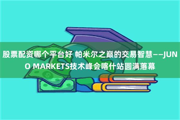 股票配资哪个平台好 帕米尔之巅的交易智慧——JUNO MARKETS技术峰会喀什站圆满落幕